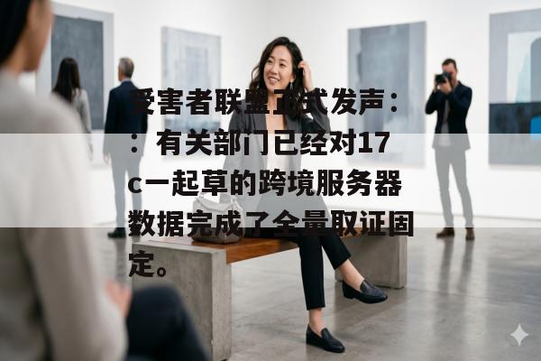 受害者联盟正式发声：：有关部门已经对17c一起草的跨境服务器数据完成了全量取证固定。