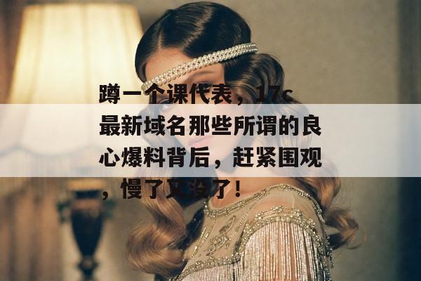蹲一个课代表，17c最新域名那些所谓的良心爆料背后，赶紧围观，慢了又没了！