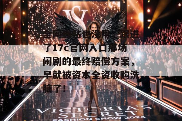 全网删帖也没用，跟进了17c官网入口那场闹剧的最终赔偿方案，早就被资本全资收购洗脑了！