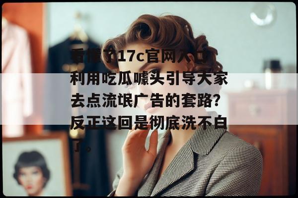 看懂了17c官网入口利用吃瓜噱头引导大家去点流氓广告的套路？反正这回是彻底洗不白了。