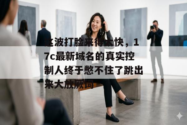 这波打脸来得太快，17c最新域名的真实控制人终于憋不住了跳出来大放厥词