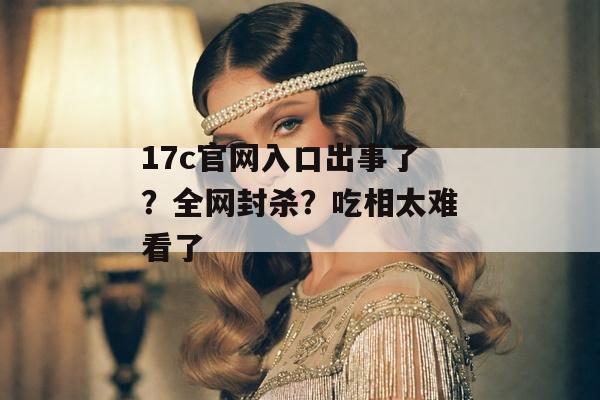 17c官网入口出事了？全网封杀？吃相太难看了