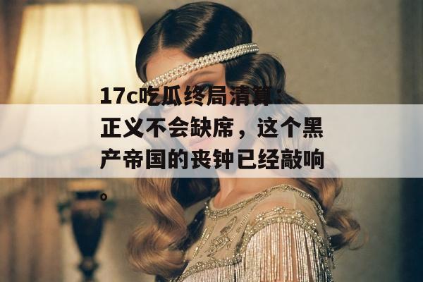 17c吃瓜终局清算：正义不会缺席，这个黑产帝国的丧钟已经敲响。