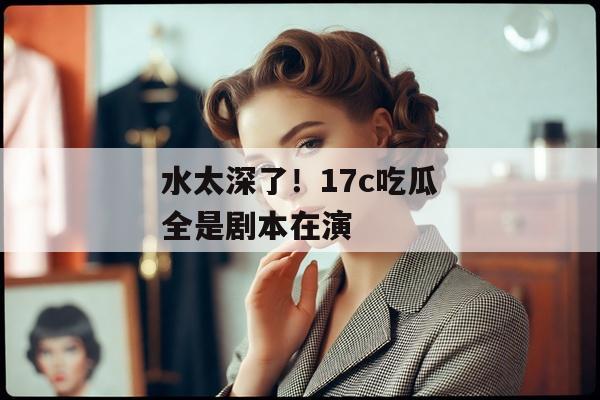水太深了！17c吃瓜全是剧本在演